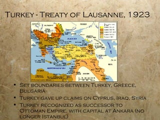 Turkey - Treaty of Lausanne, 1923 Set boundaries between Turkey, Greece, Bulgaria Turkey gave up claims on Cyprus, Iraq, Syria Turkey recognized as successor to Ottoman Empire, with capital at Ankara (no longer Istanbul) 
