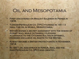 Oil and Mesopotamia First discovered on Masjid-I Suleiman in Persia in 1908. Turkish-Petroleum Co. [TPC] founded in 1911 à drill for oil in Mosul, Mesopotamia. Britain signed a secret agreement with the sheikh of Kuwait who, while outwardly pledging allegiance to the Ottoman Sultan in Istanbul, promised exclusive oil rights to the British. Kuwait became a British protectorate in November, 1914. In 1927, oil was struck in Kirkuk, Iraq, and the  Iraq Petroleum Co. [IPC] was created. 