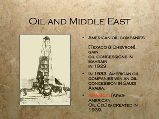 Oil and Middle East American oil companies  [Texaco & Chevron], gain oil concessions in Bahrain in 1929. In 1933, American oil  companies win an oil concession in Saudi Arabia.  ARAMCO  [Arab-American  Oil Co,] is created in 1939. 