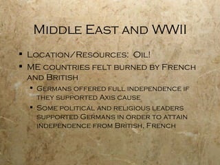 Middle East and WWII Location/Resources:  Oil! ME countries felt burned by French and British Germans offered full independence if they supported Axis cause Some political and religious leaders supported Germans in order to attain independence from British, French 