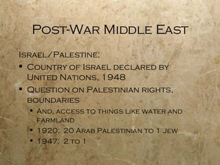 Post-War Middle East Israel/Palestine: Country of Israel declared by United Nations, 1948 Question on Palestinian rights, boundaries And, access to things like water and farmland 1920:  20 Arab Palestinian to 1 Jew 1947:  2 to 1 