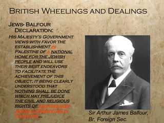British Wheelings and Dealings Jews- Balfour Declaration:  His Majesty’s Government views with favor the establishment  in  Palestine of  a   national home for the Jewish people  and will use their best endeavors to facilitate the achievement of this object, it being clearly understood that  nothing shall be done which may prejudice the civil and religious rights of  existing non-Jewish communities in Palestine … Sir Arthur James Balfour, Br. Foreign Sec. 