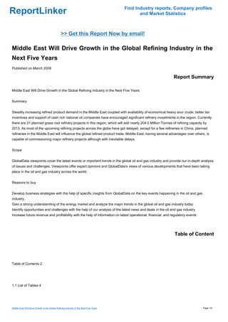 Find Industry reports, Company profiles
ReportLinker                                                                                  and Market Statistics



                                                >> Get this Report Now by email!

Middle East Will Drive Growth in the Global Refining Industry in the
Next Five Years
Published on March 2009

                                                                                                              Report Summary

Middle East Will Drive Growth in the Global Refining Industry in the Next Five Years


Summary


Steadily increasing refined product demand in the Middle East coupled with availability of economical heavy sour crude; better tax
incentives and support of cash rich national oil companies have encouraged significant refinery investments in the region. Currently
there are 21 planned grass root refinery projects in this region, which will add nearly 204.0 Million Tonnes of refining capacity by
2013. As most of the upcoming refining projects across the globe have got delayed, except for a few refineries in China, planned
refineries in the Middle East will influence the global refined product trade. Middle East, having several advantages over others, is
capable of commissioning major refinery projects although with inevitable delays.


Scope


GlobalData viewpoints cover the latest events or important trends in the global oil and gas industry and provide our in-depth analysis
of issues and challenges. Viewpoints offer expert opinions and GlobalData's views of various developments that have been taking
place in the oil and gas industry across the world.


Reasons to buy


Develop business strategies with the help of specific insights from GlobalData on the key events happening in the oil and gas
industry.
Gain a strong understanding of the energy market and analyze the major trends in the global oil and gas industry today
Identify opportunities and challenges with the help of our analysis of the latest news and deals in the oil and gas industry
Increase future revenue and profitability with the help of information on latest operational, financial, and regulatory events




                                                                                                               Table of Content




Table of Contents 2




1.1 List of Tables 4




Middle East Will Drive Growth in the Global Refining Industry in the Next Five Years                                             Page 1/4
 