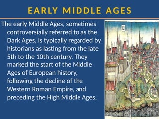 EARLY MIDDLE AGES
The early Middle Ages, sometimes
controversially referred to as the
Dark Ages, is typically regarded by
historians as lasting from the late
5th to the 10th century. They
marked the start of the Middle
Ages of European history,
following the decline of the
Western Roman Empire, and
preceding the High Middle Ages.
 