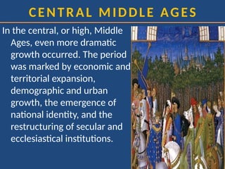 CENTRAL MIDDLE AGES
In the central, or high, Middle
Ages, even more dramatic
growth occurred. The period
was marked by economic and
territorial expansion,
demographic and urban
growth, the emergence of
national identity, and the
restructuring of secular and
ecclesiastical institutions.
 