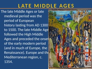 LATE MIDDLE AGES
The late Middle Ages or late
medieval period was the
period of European
history lasting from AD 1300
to 1500. The late Middle Ages
followed the High Middle
Ages and preceded the onset
of the early modern period
(and in much of Europe, the
Renaissance). Europe and the
Mediterranean region, c.
1354.
 
