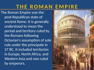 THE ROMAN EMPIRE
The Roman Empire was the
post-Republican state of
ancient Rome. It is generally
understood to mean the
period and territory ruled by
the Romans following
Octavian's assumption of sole
rule under the principate in
27 BC. It included territories
in Europe, North Africa, and
Western Asia and was ruled
by emperors.
 