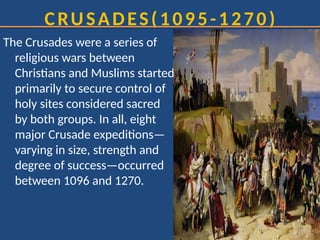 CRUSADES(1095-1270)
The Crusades were a series of
religious wars between
Christians and Muslims started
primarily to secure control of
holy sites considered sacred
by both groups. In all, eight
major Crusade expeditions—
varying in size, strength and
degree of success—occurred
between 1096 and 1270.
 