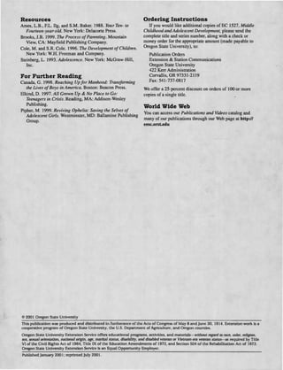 Resources
Ames, L.B., F.L. Ilg, and S.M. Baker. 1988. Your Ten- to
Fourteen-year-old. New York: Delacorte Press.
Brooks, J.B. 1999. The Process ofParenting. Mountain
View, CA: Mayfield Publishing Company.
Cole, M. and S.R. Cole. 1996. The Development ofChildren.
New York: W.H. Freeman and Company.
Steinberg, L. 1993. Adolescence. New York: McGraw-Hill,
Inc.
For Further Reading
Canada, G. 1998. Reaching Upfor Manhood: Transforming
the Lives ofBoys in America. Boston: Beacon Press.
Elkind, D. 1997. All Grown Up & No Place to Go:
Teenagers in Crisis. Reading, MA: Addison-Wesley
Publishing.
Pipher, M. 1999. Reviving Ophelia: Saving the Selves of
Adolescent Girls. Westminster, MD: Ballantine Publishing
Group.
Ordering Instructions
If you would like additional copies of EC 1527, Middle
Childhood and Adolescent Development, please send the
complete title and series number, along with a check or
money order for the appropriate amount (made payable to
Oregon State University), to:
Publication Orders
Extension & Station Communications
Oregon State University
422 Kerr Administration
Corvallis, OR 97331-2119
Fax: 541-737-0817
We offer a 25-percent discount on orders of 100 or more
copies of a single title.
World Wide Web
You can access our Publications and Videos catalog and
many of our publications through our Web page at http://
eesc.orstedu
© 2001 Oregon State University
This publication was produced and distributed in furtherance of the Acts of Congress of May 8 and June 30, 1914. Extension work is a
cooperative program of Oregon State University, the U.S. Department of Agriculture, and Oregon counties.
Oregon State University Extension Service offers educational programs, activities, and materials—without regard to race, color, religion,
sex, sexual orientation, national origin, age, marital status, disability, and disabled veteran or Vietnam-era veteran status—as required by Title
VI of the Civil Rights Act of 1964, Tide IX of the Education Amendments of 1972, and Section 504 of the Rehabilitation Act of 1973.
Oregon State University Extension Service is an Equal Opportunity Employer.
Published January 2001; reprinted July 2001.
 