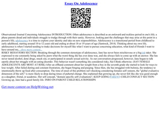 Essay On Adolescence
Observational Journal Concerning Adolescence INTRODUCTION: Often adolescence is described as an awkward and reckless period in one's life; a
phase parents dread and individuals struggle to trudge through with their sanity. However, looking past the challenges that may arise at this point in a
person's life, adolescence is a time to explore your identity and take on new responsibilities. Adolescence is a transitional period from childhood to
early adulthood, starting around 10 to 12 years old and ending at about 18 or 19 years of age (Santrock, 2014). Thinking about my own life,
adolescence is when I started needing to make decisions for myself like what I want to pursue concerning education, what kind of friends I want to
have around me,...show more content...
RISKY BEHAVIORS SECTION: Breaking through the common stereotype of adolescence, Jane has never been mischievous or a bigrisk taker. She
expressed to me constantly being asked by peers what the worst thing she has ever done was, and she always fails to come up with an answer. She has
never tasted alcohol, done drugs, snuck out, or participated in unsafe sexual activity. As our conversation progressed, however, Jane began to talk
openly about her struggle with an eating disorder. This behavior wasn't something she considered risky, but I think otherwise. (SAY FEMALE
ADOLESCENTS ARE MOST AT RISK) After an offhand comment about her weight from a boy in the seventh grade she started to look for ways to
lose weight. After failed dieting and constant frustration, she began binging and purging. Since then, she has struggled with bulimia, the tendency to
intentionally throw up food after consumption. The time of onset of this problem isn't shocking considering females self–esteem, the "global evaluative
dimension of the self," is more likely to drop during times of pubertal change. She explained that growing up, she never felt like she was good enough
as a daughter, friend, or academic. Her self concept, "domain specific self–evaluations", KEEP GOING PARENT–CHILD CONFLICT SECTION:
Growing up, Jane had a good family life. INRO ON PARENT CHILD RELATIONSHIPS
Get more content on HelpWriting.net
 
