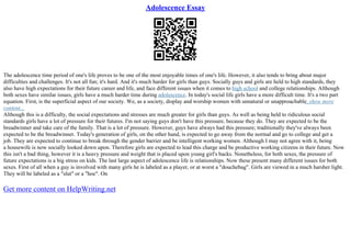 Adolescence Essay
The adolescence time period of one's life proves to be one of the most enjoyable times of one's life. However, it also tends to bring about major
difficulties and challenges. It's not all fun; it's hard. And it's much harder for girls than guys. Socially guys and girls are held to high standards, they
also have high expectations for their future career and life, and face different issues when it comes to high school and college relationships. Although
both sexes have similar issues, girls have a much harder time during adolescence. In today's social life girls have a more difficult time. It's a two part
equation. First, is the superficial aspect of our society. We, as a society, display and worship women with unnatural or unapproachable
...show more
content...
Although this is a difficulty, the social expectations and stresses are much greater for girls than guys. As well as being held to ridiculous social
standards girls have a lot of pressure for their futures. I'm not saying guys don't have this pressure, because they do. They are expected to be the
breadwinner and take care of the family. That is a lot of pressure. However, guys have always had this pressure; traditionally they've always been
expected to be the breadwinner. Today's generation of girls, on the other hand, is expected to go away from the normal and go to college and get a
job. They are expected to continue to break through the gender barrier and be intelligent working women. Although I may not agree with it, being
a housewife is now socially looked down upon. Therefore girls are expected to lead this charge and be productive working citizens in their future. Now
this isn't a bad thing, however it is a heavy pressure and weight that is placed upon young girl's backs. Nonetheless, for both sexes, the pressure of
future expectations is a big stress on kids. The last large aspect of adolescence life is relationships. Now these present many different issues for both
sexes. First of all when a guy is involved with many girls he is labeled as a player, or at worst a "douchebag". Girls are viewed in a much harsher light.
They will be labeled as a "slut" or a "hoe". On
Get more content on HelpWriting.net
 