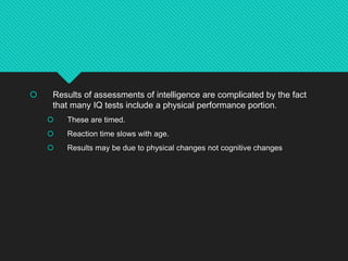 Results of assessments of intelligence are complicated by the fact
that many IQ tests include a physical performance portion.
 These are timed.
 Reaction time slows with age.
 Results may be due to physical changes not cognitive changes
 