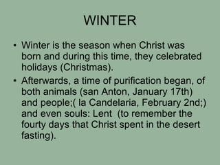 WINTER Winter is the season when Christ was born and during this time, they celebrated holidays (Christmas). Afterwards, a time of purification began, of both animals (san Anton, January 17th) and people;( la Candelaria, February 2nd;) and even souls: Lent  (to remember the fourty days that Christ spent in the desert  fasting). 