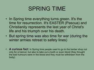 SPRING TIME In Spring time everything turns green. It's the time for resurrection. It's EASTER (Pascua) and Christianity represents the last year of Christ's life and his triumph over his death. But spring time was also time for war (during the winter armies retreat to safety lines) A curious fact : In Spring time people used to go to the barber shop not only for a haircut, but also to take out a tooth or even blood (they thought the bad humours were in the blood and they must be withdrawn from the body)‏ 