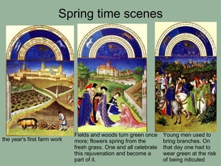 Spring time scenes Fields and woods turn green once more; flowers spring from the fresh grass. One and all celebrate this rejuvenation and become a part of it. the year's first farm work Young men used to bring branches. On that day one had to wear green at the risk of being ridiculed   