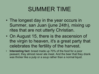 SUMMER TIME The longest day in the year occurs in Summer, san Juan (june 24th), mixing up rites that are not utterly Christian. On August 15, there is the ascension of the virgin to heaven, it's a great party that celebrates the fertility of the harvest.  Interesting fact:  bread made up 70% of the food for a poor peasant, they almost never ate meat. And the beer that they drank was thicker like a pulp or a soup rather than a normal liquid. 