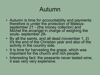 Autumn Autumn is time for accountability and payments therefore is under the protection of Mateus- september 21 - (the money collector) and  Michel the arcangel in charge of weighing the souls- september 29-  By all the saints, and all dead (november 1, 2) it's the end of the Christian year and also of the activity in the country side. It is time for harvesting the grape, which was important for the church and rich people. Interesting fact: the peasants never tasted wine, it was very very expensive. 