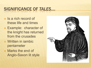 Significance of tales….Is a rich record of these life and timesExample:  character of the knight has returned from the crusadesWritten in iambic pentameterMarks the end of Anglo-Saxon lit style