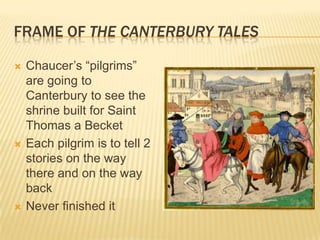 Frame of The Canterbury TalesChaucer’s “pilgrims” are going to Canterbury to see the shrine built for Saint Thomas a BecketEach pilgrim is to tell 2 stories on the way there and on the way backNever finished it