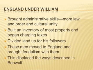 England under williamBrought administrative skills—more law and order and cultural unityBuilt an inventory of most property and began charging taxesDivided land up for his followersThese men moved to England and brought feudalism with them.This displaced the ways described in Beowulf