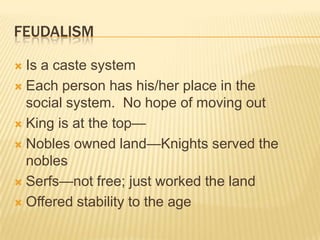 FeudalismIs a caste systemEach person has his/her place in the social system.  No hope of moving outKing is at the top—Nobles owned land—Knights served the noblesSerfs—not free; just worked the landOffered stability to the age