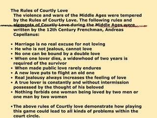 The Rules of Courtly Love The violence and wars of the Middle Ages were tempered by the Rules of Courtly Love. The following rules and elements of Courtly Love during the Middle Ages were written by the 12th Century Frenchman, Andreas Capellanus: Marriage is no real excuse for not loving He who is not jealous, cannot love No one can be bound by a double love When one lover dies, a widowhood of two years is required of the survivor   When made public love rarely endures   A new love puts to flight an old one   Real jealousy always increases the feeling of love   A true lover is constantly and without intermission possessed by the thought of his beloved   Nothing forbids one woman being loved by two men or one man by two women   The above rules of Courtly love demonstrate how playing this game could lead to all kinds of problems within the court circle.   