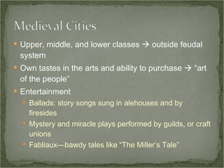 Upper, middle, and lower classes    outside feudal system Own tastes in the arts and ability to purchase    “art of the people” Entertainment Ballads: story songs sung in alehouses and by firesides Mystery and miracle plays performed by guilds, or craft unions Fabliaux—bawdy tales like “The Miller’s Tale” 
