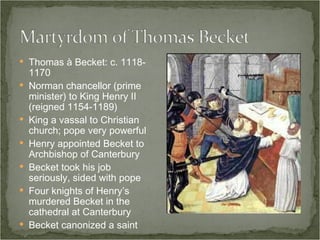 Thomas à Becket: c. 1118-1170 Norman chancellor (prime minister) to King Henry II (reigned 1154-1189) King a vassal to Christian church; pope very powerful Henry appointed Becket to Archbishop of Canterbury Becket took his job seriously, sided with pope Four knights of Henry’s murdered Becket in the cathedral at Canterbury Becket canonized a saint 