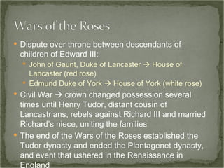 Dispute over throne between descendants of children of Edward III: John of Gaunt, Duke of Lancaster    House of Lancaster (red rose) Edmund Duke of York    House of York (white rose) Civil War    crown changed possession several times until Henry Tudor, distant cousin of Lancastrians, rebels against Richard III and married Richard’s niece, uniting the families The end of the Wars of the Roses established the Tudor dynasty and ended the Plantagenet dynasty, and event that ushered in the Renaissance in England 