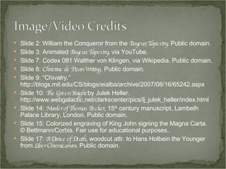 Slide 2: William the Conqueror from the  Bayeux Tapestry . Public domain. Slide 3: Animated  Bayeux Tapestry , via YouTube. Slide 7: Codex 081 Walther von Klingen, via Wikipedia. Public domain. Slide 8:  Christine de Pizan Writing . Public domain. Slide 9: “Chivalry.” http://blogs.mit.edu/CS/blogs/eialba/archive/2007/08/16/65242.aspx Slide 10:  The Green Knight  by Julek Heller. http://www.webgalactic.net/clarkscenter/pics/lj_julek_heller/index.html Slide 14:  Murder of Thomas Becket , 15 th  century manuscript, Lambeth Palace Library, London. Public domain. Slide 15: Colorized engraving of King John signing the Magna Carta. © Bettmann/Corbis. Fair use for educational purposes. Slide 17:  A Dance of Death , woodcut attr. to Hans Holbein the Younger from  Liber Chronicarum . Public domain. 