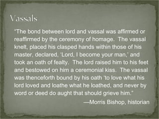 “The bond between lord and vassal was affirmed or reaffirmed by the ceremony of homage.  The vassal knelt, placed his clasped hands within those of his master, declared, ‘Lord, I become your man,’ and took an oath of fealty.  The lord raised him to his feet and bestowed on him a ceremonial kiss.  The vassal was thenceforth bound by his oath ‘to love what his lord loved and loathe what he loathed, and never by word or deed do aught that should grieve him.” —Morris Bishop, historian 