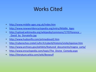Works Cited
• http://www.middle-ages.org.uk/index.htm
• http://www.newworldencyclopedia.org/entry/Middle_Ages
• http://upload.wikimedia.org/wikipedia/commons/7/7f/Florence_-
_David_by_Donatello.jpg
• http://www.hudsonfla.com/artmedieval2.htm
• http://cyberechos.creteil.iufm.fr/cyber6/histoire/visite/epoisse.htm
• http://www.archives.gov/exhibits/featured_documents/magna_carta/
• http://www.encyclopedia.com/topic/The_Divine_Comedy.aspx
• http://literature.wikia.com/wiki/Beowulf
 