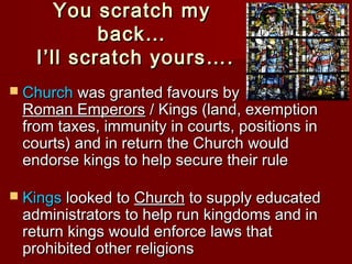 You scratch my
back…
I’ll scratch yours….
 Church was granted favours by

Roman Emperors / Kings (land, exemption
from taxes, immunity in courts, positions in
courts) and in return the Church would
endorse kings to help secure their rule

 Kings looked to Church to supply educated

administrators to help run kingdoms and in
return kings would enforce laws that
prohibited other religions

 