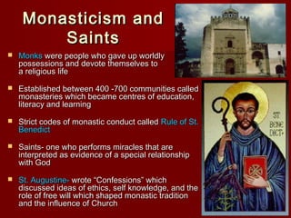 Monasticism and
Saints


Monks were people who gave up worldly
possessions and devote themselves to
a religious life



Established between 400 -700 communities called
monasteries which became centres of education,
literacy and learning



Strict codes of monastic conduct called Rule of St.
Benedict



Saints- one who performs miracles that are
interpreted as evidence of a special relationship
with God



St. Augustine- wrote “Confessions” which
discussed ideas of ethics, self knowledge, and the
role of free will which shaped monastic tradition
and the influence of Church

 