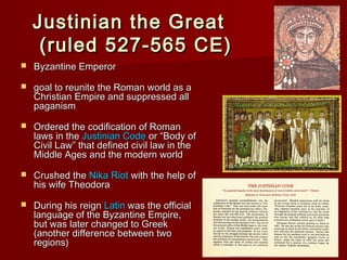 Justinian the Great
(ruled 527-565 CE)


Byzantine Emperor



goal to reunite the Roman world as a
Christian Empire and suppressed all
paganism



Ordered the codification of Roman
laws in the Justinian Code or “Body of
Civil Law” that defined civil law in the
Middle Ages and the modern world



Crushed the Nika Riot with the help of
his wife Theodora



During his reign Latin was the official
language of the Byzantine Empire,
but was later changed to Greek
(another difference between two
regions)

 