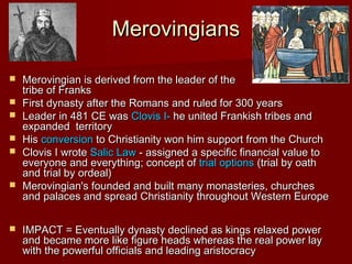 Merovingians










Merovingian is derived from the leader of the
tribe of Franks
First dynasty after the Romans and ruled for 300 years
Leader in 481 CE was Clovis I- he united Frankish tribes and
expanded territory
His conversion to Christianity won him support from the Church
Clovis I wrote Salic Law - assigned a specific financial value to
everyone and everything; concept of trial options (trial by oath
and trial by ordeal)
Merovingian's founded and built many monasteries, churches
and palaces and spread Christianity throughout Western Europe
IMPACT = Eventually dynasty declined as kings relaxed power
and became more like figure heads whereas the real power lay
with the powerful officials and leading aristocracy

 