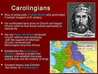 Carolingians


Rise of aristocratic Charles Martel who dominated
Frankish kingdom in 8th century



He confiscated land given to Church and began
Church reforms that would restore spirituality to
clerical life



His son Pepin the Short continued
Church reforms and eventually
with the support of reformed
Church, removed last
Merovingian king from throne



Established the Carolingian
dynasty, named to protect the
papacy and establish the pope
and bishops are the makers of kings



Greatest legacy was Charles
the Great, or Charlemagne

 