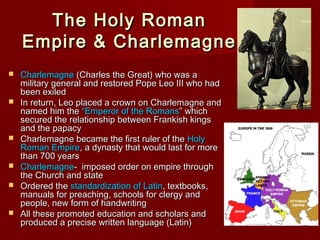 The
Empire











Holy Roman
& Charlemagne

Charlemagne (Charles the Great) who was a
military general and restored Pope Leo III who had
been exiled
In return, Leo placed a crown on Charlemagne and
named him the “Emperor of the Romans” which
secured the relationship between Frankish kings
and the papacy
Charlemagne became the first ruler of the Holy
Roman Empire, a dynasty that would last for more
than 700 years
Charlemagne- imposed order on empire through
the Church and state
Ordered the standardization of Latin, textbooks,
manuals for preaching, schools for clergy and
people, new form of handwriting
All these promoted education and scholars and
produced a precise written language (Latin)

 