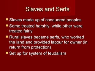 Slaves and Serfs
 Slaves made up of conquered peoples
 Some treated harshly, while other were

treated fairly
 Rural slaves became serfs, who worked
the land and provided labour for owner (in
return from protection)
 Set up for system of feudalism

 