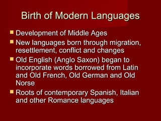 Birth of Modern Languages
 Development of Middle Ages

 New languages born through migration,

resettlement, conflict and changes
 Old English (Anglo Saxon) began to
incorporate words borrowed from Latin
and Old French, Old German and Old
Norse
 Roots of contemporary Spanish, Italian
and other Romance languages

 