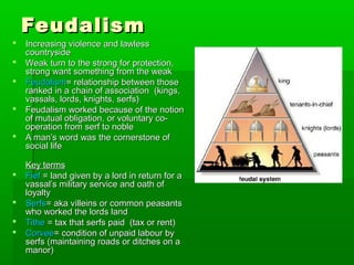 










Feudalism

Increasing violence and lawless
countryside
Weak turn to the strong for protection,
strong want something from the weak
Feudalism= relationship between those
ranked in a chain of association (kings,
vassals, lords, knights, serfs)
Feudalism worked because of the notion
of mutual obligation, or voluntary cooperation from serf to noble
A man’s word was the cornerstone of
social life
Key terms
Fief = land given by a lord in return for a
vassal’s military service and oath of
loyalty
Serfs= aka villeins or common peasants
who worked the lords land
Tithe = tax that serfs paid (tax or rent)
Corvee= condition of unpaid labour by
serfs (maintaining roads or ditches on a
manor)

 