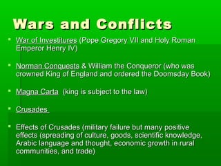 War s and Conflicts
 War of Investitures (Pope Gregory VII and Holy Roman
Emperor Henry IV)
 Norman Conquests & William the Conqueror (who was
crowned King of England and ordered the Doomsday Book)
 Magna Carta (king is subject to the law)
 Crusades
 Effects of Crusades (military failure but many positive
effects (spreading of culture, goods, scientific knowledge,
Arabic language and thought, economic growth in rural
communities, and trade)

 