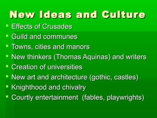 New Ideas and Cultur e









Effects of Crusades
Guild and communes
Towns, cities and manors
New thinkers (Thomas Aquinas) and writers
Creation of universities
New art and architecture (gothic, castles)
Knighthood and chivalry
Courtly entertainment (fables, playwrights)

 