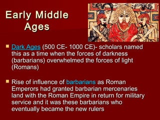 Early Middle
Ages


Dark Ages (500 CE- 1000 CE)- scholars named
this as a time when the forces of darkness
(barbarians) overwhelmed the forces of light
(Romans)



Rise of influence of barbarians as Roman
Emperors had granted barbarian mercenaries
land with the Roman Empire in return for military
service and it was these barbarians who
eventually became the new rulers

 