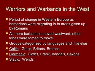 Warriors and Warbands in the West








Period of change in Western Europe as
barbarians were migrating in to areas given up
by Romans
As more barbarians moved westward, other
tribes were forced to move
Groups categorized by languages and little else
Celtic: Gauls, Britons, Bretons
Germanic: Goths, Frank, Vandals, Saxons
Slavic: Wends

 