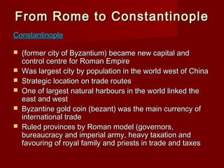 From Rome to Constantinople
Constantinople







(former city of Byzantium) became new capital and
control centre for Roman Empire
Was largest city by population in the world west of China
Strategic location on trade routes
One of largest natural harbours in the world linked the
east and west
Byzantine gold coin (bezant) was the main currency of
international trade
Ruled provinces by Roman model (governors,
bureaucracy and imperial army, heavy taxation and
favouring of royal family and priests in trade and taxes

 
