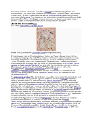 The various Germanic states in the west all had coinages that imitated existing Roman and
Byzantine forms. Gold continued to be minted until the end of the 7th century, when it was replaced
by silver coins. The basic Frankish silver coin was the denarius or denier, while the Anglo-Saxon
version was called a penny. From these areas, the denier or penny spread throughout Europe during
the centuries from 700 to 1000. Copper or bronze coins were not struck, nor were gold except in
Southern Europe. No silver coins denominated in multiple units were minted.[85]
Church and monasticism[edit]
Main article: History of the East–West Schism
An 11th-century illustration of Gregory the Great dictating to a secretary
Christianity was a major unifying factor between Eastern and Western Europe before the Arab
conquests, but the conquest of North Africa sundered maritime connections between those areas.
Increasingly the Byzantine Church differed in language, practices, and liturgy from the western
Church. The eastern church used Greek instead of the western Latin. Theological and political
differences emerged, and by the early and middle 8th century issues such as iconoclasm, clerical
marriage, and state control of the church had widened to the extent that the cultural and religious
differences were greater than the similarities.[86]
The formal break came in 1054, when
the papacy and the patriarchy of Constantinopleclashed over papal
supremacy and excommunicated each other, which led to the division of Christianity into two
churches—the western branch became the Roman Catholic Church and the eastern branch
the Orthodox Church.[87]
The ecclesiastical structure of the Roman Empire survived the movements and invasions in the west
mostly intact, but the papacy was little regarded, and few of the western bishops looked to the
bishop of Rome for religious or political leadership. Many of the popes prior to 750 were more
concerned with Byzantine affairs and eastern theological controversies. The register, or archived
copies of the letters, of Pope Gregory the Great (pope 590–604) survived, and of those more than
850 letters, the vast majority were concerned with affairs in Italy or Constantinople. The only part of
Western Europe where the papacy had influence was Britain, where Gregory had sent the Gregorian
mission in 597 to convert the Anglo-Saxons to Christianity.[88]
Irish missionaries were most active in
Western Europe between the 5th and the 7th centuries, going first to England and Scotland and then
on to the continent. Under such monks as Columba (d. 597) and Columbanus (d. 615), they founded
monasteries, taught in Latin and Greek, and authored secular and religious works.[89]
The Early Middle Ages witnessed the rise of monasticism in the West. The shape of European
monasticism was determined by traditions and ideas that originated with the Desert
Fathers of Egypt and Syria. Most European monasteries were of the type that focuses on community
experience of the spiritual life, called cenobitism, which was pioneered byPachomius (d. 348) in the
4th century. Monastic ideals spread from Egypt to Western Europe in the 5th and 6th centuries
through hagiographical literature such as the Life of Anthony.[90]
Benedict of Nursia (d. 547) wrote
 
