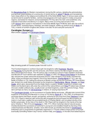 the Benedictine Rule for Western monasticism during the 6th century, detailing the administrative
and spiritual responsibilities of a community of monks led by an abbot.[91]
Monks and monasteries
had a deep effect on the religious and political life of the Early Middle Ages, in various cases acting
as land trusts for powerful families, centres of propaganda and royal support in newly conquered
regions, and bases for missions and proselytisation.[92]
They were the main and sometimes only
outposts of education and literacy in a region. Many of the surviving manuscripts of the
Latin classics were copied in monasteries in the Early Middle Ages.[93]
Monks were also the authors
of new works, including history, theology, and other subjects, written by authors such as Bede (d.
735), a native of northern England who wrote in the late 7th and early 8th centuries.[94]
Carolingian Europe[edit]
Main articles: Francia and Carolingian Empire
Map showing growth of Frankish power from 481 to 814
The Frankish kingdom in northern Gaul split into kingdoms called Austrasia, Neustria,
and Burgundy during the 6th and 7th centuries, all of them ruled by the Merovingian dynasty, who
were descended from Clovis. The 7th century was a tumultuous period of wars between Austrasia
and Neustria.[95]
Such warfare was exploited by Pippin (d. 640), the Mayor of the Palace for Austrasia
who became the power behind the Austrasian throne. Later members of his family inherited the
office, acting as advisers and regents. One of his descendants, Charles Martel (d. 741), won the
Battle of Poitiers in 732, halting the advance of Muslim armies across the Pyrenees.[96][J]
Great Britain
was divided into small states dominated by the kingdoms of Northumbria, Mercia, Wessex, and East
Anglia, which were descended from the Anglo-Saxon invaders. Smaller kingdoms in present-day
Wales and Scotland were still under the control of the native Britons and Picts.[98]
Ireland was divided
into even smaller political units, usually known as tribal kingdoms, under the control of kings. There
were perhaps as many as 150 local kings in Ireland, of varying importance.[99]
The Carolingian dynasty, as the successors to Charles Martel are known, officially took control of the
kingdoms of Austrasia and Neustria in a coup of 753 led by Pippin III (r. 752–768). A contemporary
chronicle claims that Pippin sought, and gained, authority for this coup from Pope Stephen II (pope
752–757). Pippin's takeover was reinforced with propaganda that portrayed the Merovingians as
inept or cruel rulers, exalted the accomplishments of Charles Martel, and circulated stories of the
family's great piety. At the time of his death in 768, Pippin left his kingdom in the hands of his two
sons, Charles (r. 768–814) and Carloman (r. 768–771). When Carloman died of natural causes,
Charles blocked the succession of Carloman's young son and installed himself as the king of the
united Austrasia and Neustria. Charles, more often known as Charles the Great or Charlemagne,
embarked upon a programme of systematic expansion in 774 that unified a large portion of Europe,
eventually controlling modern-day France, northern Italy, and Saxony. In the wars that lasted beyond
 
