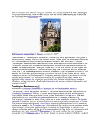 800, he rewarded allies with war booty and command over parcels of land.[100]
In 774, Charlemagne
conquered the Lombards, which freed the papacy from the fear of Lombard conquest and marked
the beginnings of the Papal States.[101][K]
Charlemagne's palace chapel at Aachen, completed in 805[103]
The coronation of Charlemagne as emperor on Christmas Day 800 is regarded as a turning point in
medieval history, marking a return of the Western Roman Empire, since the new emperor ruled over
much of the area previously controlled by the western emperors.[104]
It also marks a change in
Charlemagne's relationship with the Byzantine Empire, as the assumption of the imperial title by the
Carolingians asserted their equivalence to the Byzantine state.[105]
There were several differences
between the newly established Carolingian Empire and both the older Western Roman Empire and
the concurrent Byzantine Empire. The Frankish lands were rural in character, with only a few small
cities. Most of the people were peasants settled on small farms. Little trade existed and much of that
was with the British Isles and Scandinavia, in contrast to the older Roman Empire with its trading
networks centred on the Mediterranean.[104]
The empire was administered by an itinerant court that
travelled with the emperor, as well as approximately 300 imperial officials called counts, who
administered the counties the empire had been divided into. Clergy and local bishops served as
officials, as well as the imperial officials called missi dominici, who served as roving inspectors and
troubleshooters.[106]
Carolingian Renaissance[edit]
Main articles: Carolingian Renaissance, Carolingian art, and Early medieval literature
Charlemagne's court in Aachen was the centre of the cultural revival sometimes referred to as the
"Carolingian Renaissance". Literacy increased, as did development in the arts, architecture and
jurisprudence, as well as liturgical and scriptural studies. The English monk Alcuin (d. 804) was
invited to Aachen and brought the education available in the monasteries of Northumbria.
Charlemagne's chancery—or writing office—made use of a new script today known as Carolingian
minuscule,[L]
allowing a common writing style that advanced communication across much of Europe.
Charlemagne sponsored changes in church liturgy, imposing the Roman form of church service on
his domains, as well as the Gregorian chant in liturgical music for the churches. An important activity
for scholars during this period was the copying, correcting, and dissemination of basic works on
religious and secular topics, with the aim of encouraging learning. New works on religious topics and
schoolbooks were also produced.[108]
Grammarians of the period modified the Latin language,
changing it from the Classical Latin of the Roman Empire into a more flexible form to fit the needs of
 