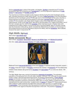 Hunnic composite bow in place of the earlier, and weaker, Scythian composite bow.[147]
Another
development was the increasing use of longswords[148]
and the progressive replacement of scale
armour by mail armour and lamellar armour.[149]
The importance of infantry and light cavalry began to decline during the early Carolingian period,
with a growing dominance of elite heavy cavalry. The use of militia-type levies of the free population
declined over the Carolingian period.[150]
Although much of the Carolingian armies were mounted, a
large proportion during the early period appear to have been mounted infantry, rather than true
cavalry.[151]
One exception was Anglo-Saxon England, where the armies were still composed of
regional levies, known as the fyrd, which were led by the local elites.[152]
In military technology, one of
the main changes was the return of the crossbow, which had been known in Roman times and
reappeared as a military weapon during the last part of the Early Middle Ages.[153]
Another change
was the introduction of the stirrup, which increased the effectiveness of cavalry as shock troops. A
technological advance that had implications beyond the military was the horseshoe, which allowed
horses to be used in rocky terrain.[154]
High Middle Ages[edit]
Main article: High Middle Ages
Society and economic life[edit]
Main articles: Feudalism, Manorialism, Women in the Middle Ages, and Medieval household
See also: 1100–1200 in European fashion and 1200–1300 in European fashion
Medieval French manuscript illustration of the three classes of medieval society: those who prayed—
the clergy, those who fought—theknights, and those who worked—thepeasantry.[155]
The relationship
between these classes was governed by feudalism and manorialism.[156]
(Li Livres dou Sante, 13th
century)
The High Middle Ages was a period of tremendous expansion of population. The estimated
population of Europe grew from 35 to 80 million between 1000 and 1347, although the exact causes
remain unclear: improved agricultural techniques, the decline of slaveholding, a more clement
climate and the lack of invasion have all been suggested.[157][158]
As much as 90 per cent of the
European population remained rural peasants. Many were no longer settled in isolated farms but
had gathered into small communities, usually known as manors or villages.[158]
These peasants were
often subject to noble overlords and owed them rents and other services, in a system known
asmanorialism. There remained a few free peasants throughout this period and beyond,[159]
with
more of them in the regions of Southern Europe than in the north. The practice of assarting, or
 